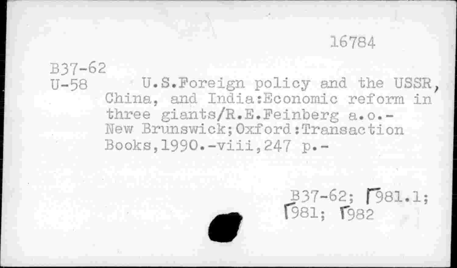 ﻿16784
В37-62
U-58 U.S.Foreign policy and the USSR, China, and India:Economic reform in three giants/R.E.Feinberg a.o.-New Brunswick;Oxford:Transaction Books,1990.-viii,247 p.-
B37-62; Г981.1;
Г981; Г982